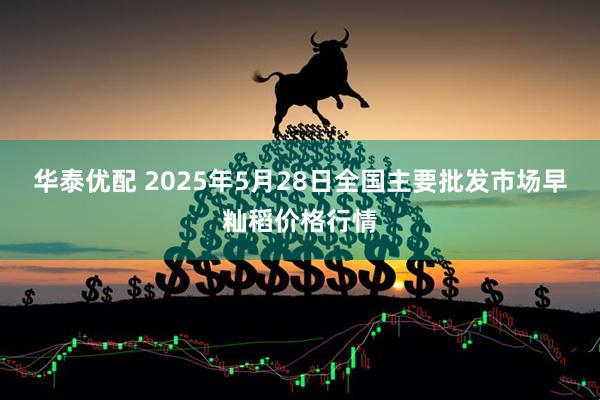 华泰优配 2025年5月28日全国主要批发市场早籼稻价格行情
