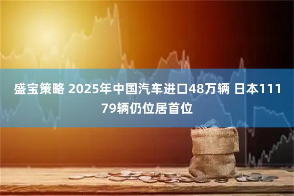 盛宝策略 2025年中国汽车进口48万辆 日本11179辆仍位居首位