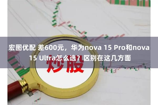宏图优配 差600元，华为nova 15 Pro和nova 15 Ultra怎么选？区别在这几方面