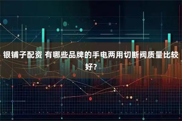 银铺子配资 有哪些品牌的手电两用切断阀质量比较好？