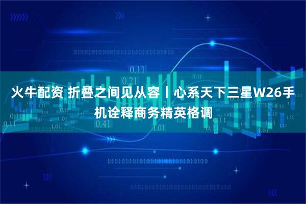 火牛配资 折叠之间见从容丨心系天下三星W26手机诠释商务精英格调