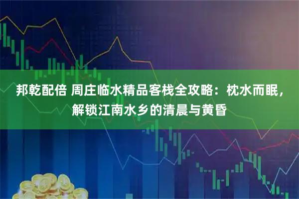 邦乾配倍 周庄临水精品客栈全攻略：枕水而眠，解锁江南水乡的清晨与黄昏