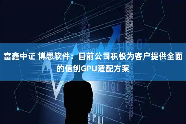 富鑫中证 博思软件：目前公司积极为客户提供全面的信创GPU适配方案