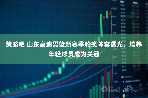 策略吧 山东高速男篮新赛季轮换阵容曝光，培养年轻球员成为关键