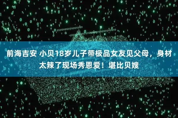 前海吉安 小贝18岁儿子带极品女友见父母，身材太辣了现场秀恩爱！堪比贝嫂
