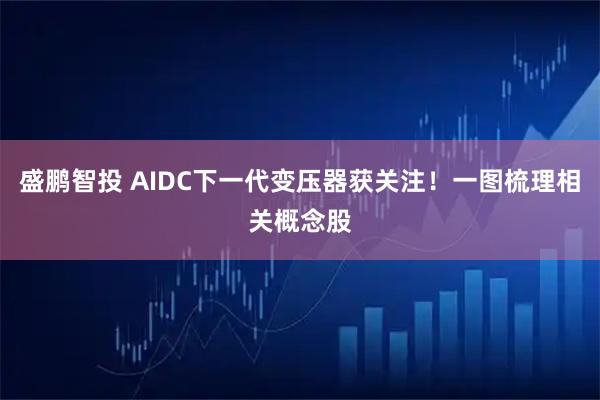 盛鹏智投 AIDC下一代变压器获关注！一图梳理相关概念股