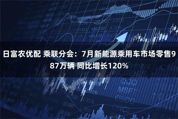 日富农优配 乘联分会：7月新能源乘用车市场零售987万辆 同比增长120%