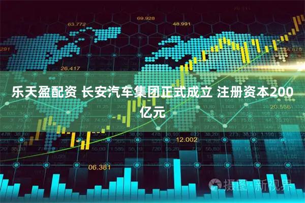 乐天盈配资 长安汽车集团正式成立 注册资本200亿元